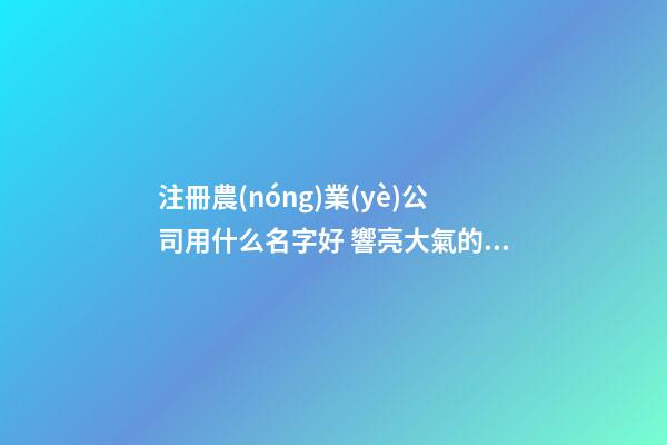 注冊農(nóng)業(yè)公司用什么名字好 響亮大氣的農(nóng)業(yè)公司名字,起名之家